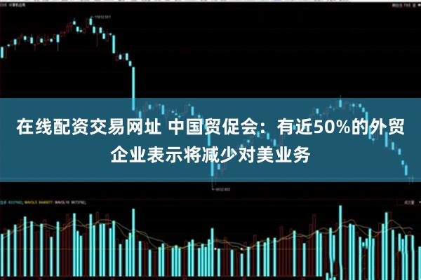 在线配资交易网址 中国贸促会：有近50%的外贸企业表示将减少对美业务