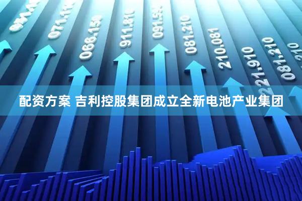 配资方案 吉利控股集团成立全新电池产业集团