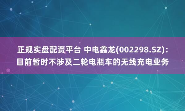 正规实盘配资平台 中电鑫龙(002298.SZ)：目前暂时不涉及二轮电瓶车的无线充电业务
