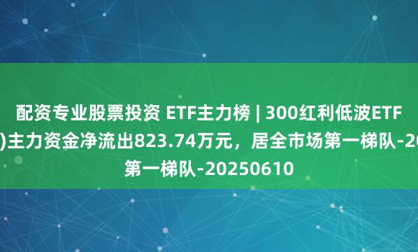 配资专业股票投资 ETF主力榜 | 300红利低波ETF(515300)主力资金净流出823.74万元，居全市场第一梯队-20250610