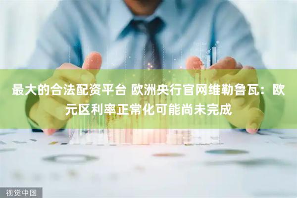 最大的合法配资平台 欧洲央行官网维勒鲁瓦：欧元区利率正常化可能尚未完成