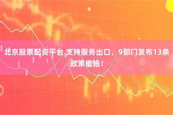 北京股票配资平台 支持服务出口，9部门发布13条政策措施！