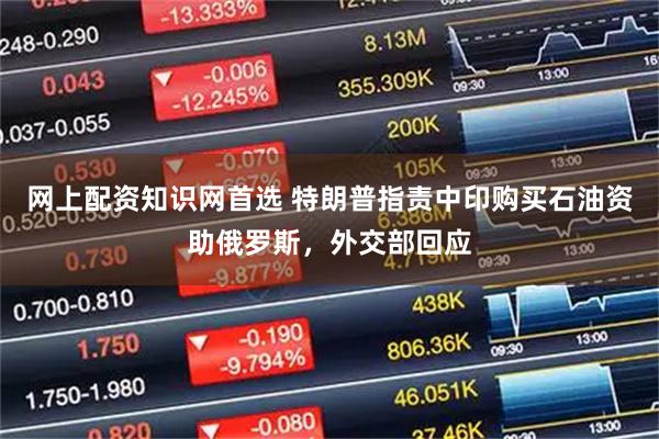 网上配资知识网首选 特朗普指责中印购买石油资助俄罗斯，外交部回应